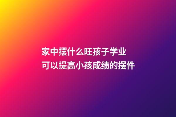 家中摆什么旺孩子学业 可以提高小孩成绩的摆件